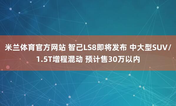米兰体育官方网站 智己LS8即将发布 中大型SUV/1.5T增程混动 预计售30万以内