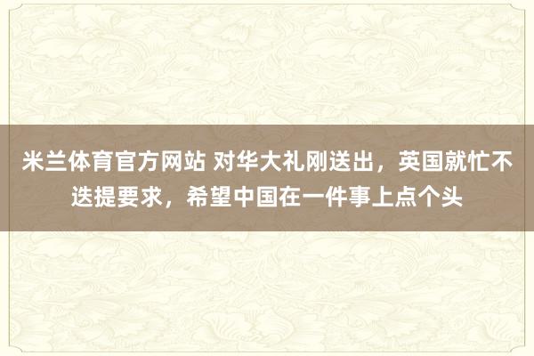 米兰体育官方网站 对华大礼刚送出，英国就忙不迭提要求，希望中国在一件事上点个头