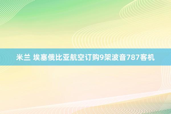 米兰 埃塞俄比亚航空订购9架波音787客机