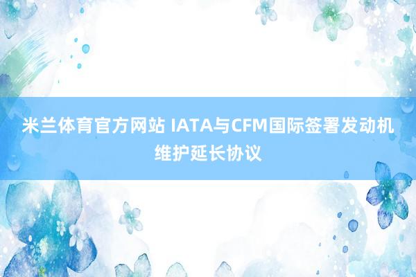米兰体育官方网站 IATA与CFM国际签署发动机维护延长协议