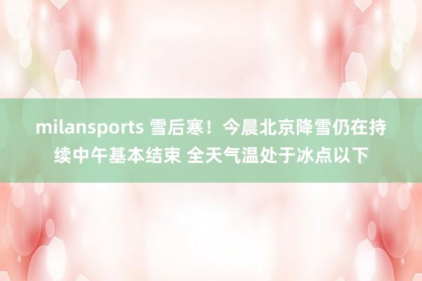 milansports 雪后寒！今晨北京降雪仍在持续中午基本结束 全天气温处于冰点以下