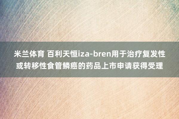 米兰体育 百利天恒iza-bren用于治疗复发性或转移性食管鳞癌的药品上市申请获得受理