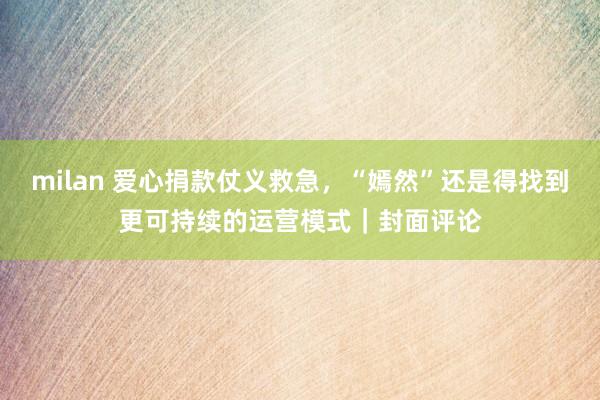 milan 爱心捐款仗义救急,“嫣然”还是得找到更可持续的运营模式|封面评论