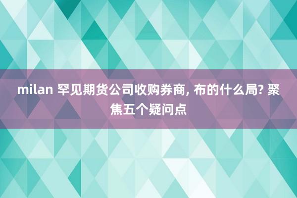 milan 罕见期货公司收购券商, 布的什么局? 聚焦五个疑问点