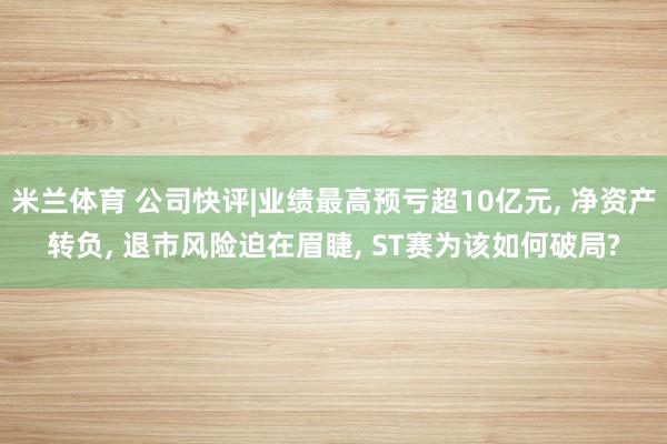 米兰体育 公司快评|业绩最高预亏超10亿元， 净资产转负， 退市风险迫在眉睫， ST赛为该如何破局?