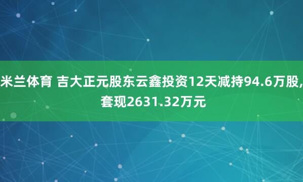 米兰体育 吉大正元股东云鑫投资12天减持94.6万股， 套现2631.32万元