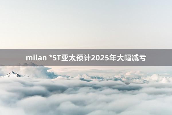 milan *ST亚太预计2025年大幅减亏