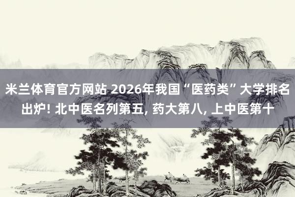 米兰体育官方网站 2026年我国“医药类”大学排名出炉! 北中医名列第五， 药大第八， 上中医第十