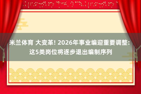 米兰体育 大变革! 2026年事业编迎重要调整: 这5类岗位将逐步退出编制序列