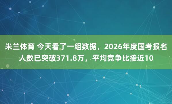 米兰体育 今天看了一组数据，2026年度国考报名人数已突破371.8万，平均竞争比接近10