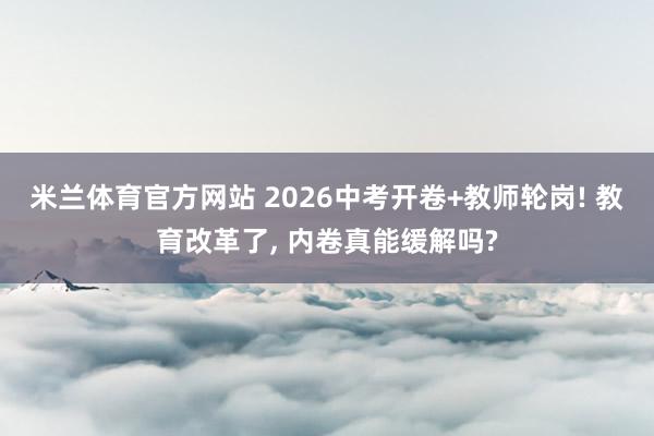 米兰体育官方网站 2026中考开卷+教师轮岗! 教育改革了, 内卷真能缓解吗?