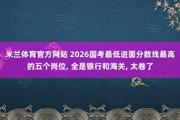 米兰体育官方网站 2026国考最低进面分数线最高的五个岗位， 全是银行和海关， 太卷了