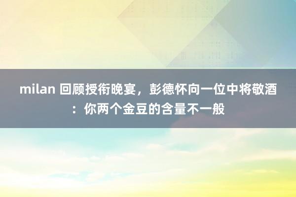 milan 回顾授衔晚宴，彭德怀向一位中将敬酒：你两个金豆的含量不一般