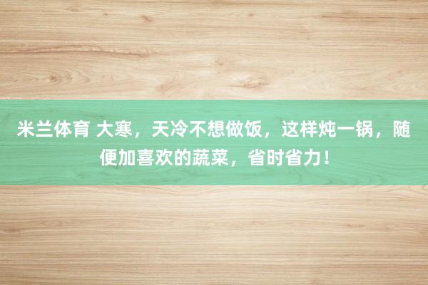 米兰体育 大寒,天冷不想做饭,这样炖一锅,随便加喜欢的蔬菜,省时省力!