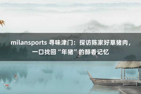 milansports 寻味津门：探访陈家好草猪肉，一口找回“年猪”的醇香记忆
