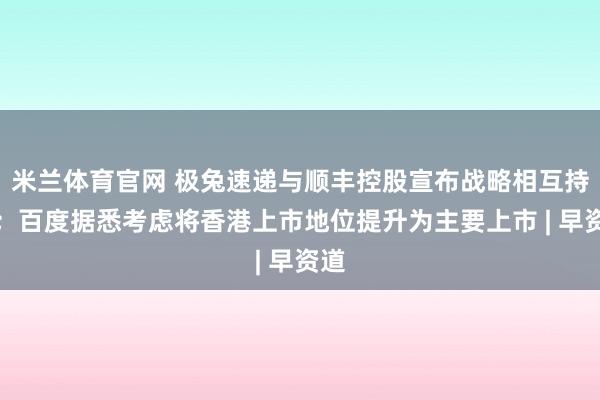 米兰体育官网 极兔速递与顺丰控股宣布战略相互持股；百度据悉考虑将香港上市地位提升为主要上市 | 早资道