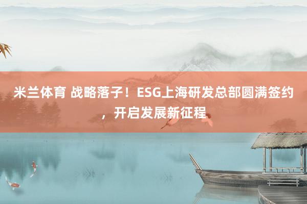 米兰体育 战略落子！ESG上海研发总部圆满签约，开启发展新征程