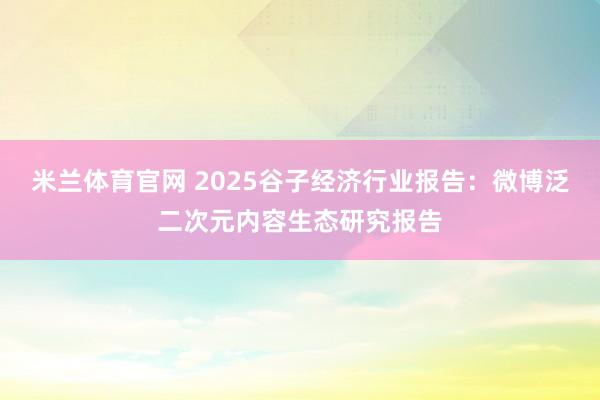 米兰体育官网 2025谷子经济行业报告：微博泛二次元内容生态研究报告