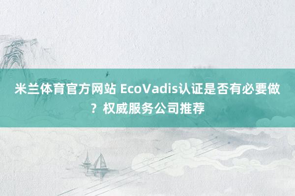 米兰体育官方网站 EcoVadis认证是否有必要做？权威服务公司推荐