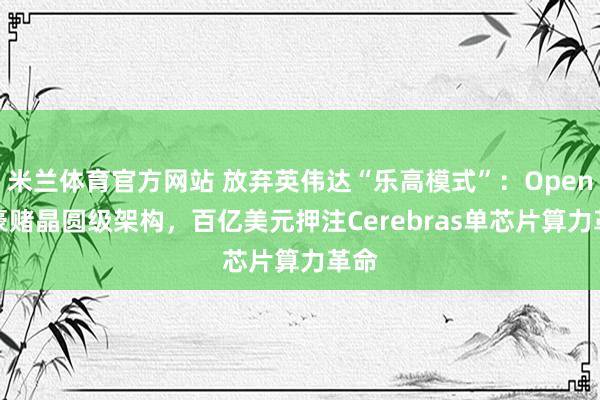 米兰体育官方网站 放弃英伟达“乐高模式”:OpenAI豪赌晶圆级架构,百亿美元押注Cerebras单芯片算力革命