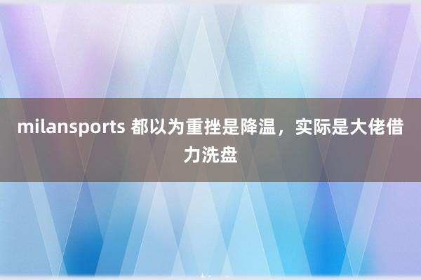 milansports 都以为重挫是降温,实际是大佬借力洗盘