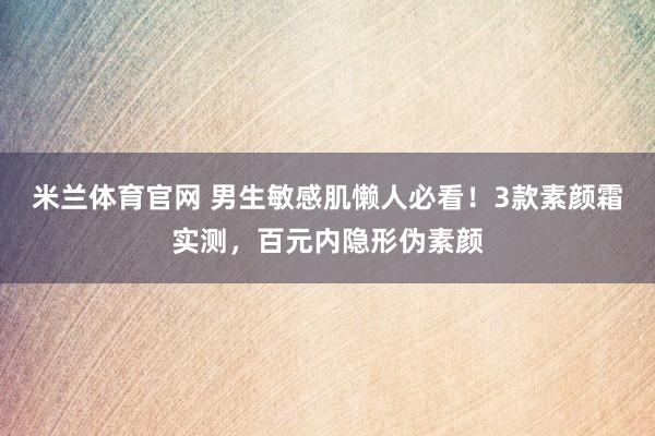 米兰体育官网 男生敏感肌懒人必看！3款素颜霜实测，百元内隐形伪素颜