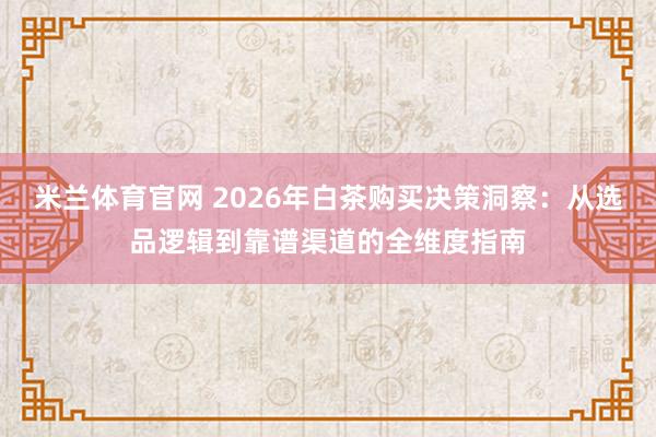 米兰体育官网 2026年白茶购买决策洞察:从选品逻辑到靠谱渠道的全维度指南
