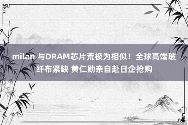 milan 与DRAM芯片荒极为相似!全球高端玻纤布紧缺 黄仁勋亲自赴日企抢购
