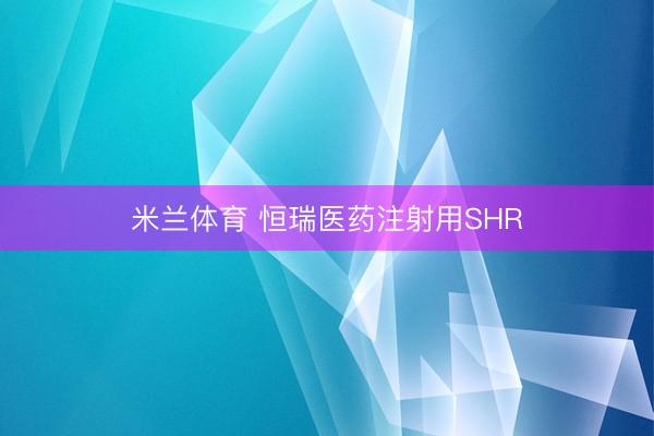 米兰体育 恒瑞医药注射用SHR