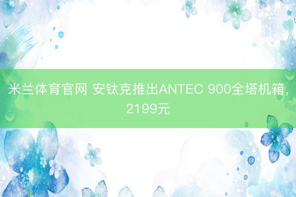 米兰体育官网 安钛克推出ANTEC 900全塔机箱，2199元