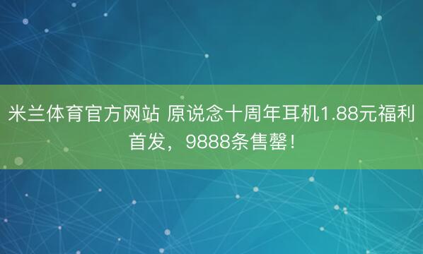 米兰体育官方网站 原说念十周年耳机1.88元福利首发，9888条售罄！