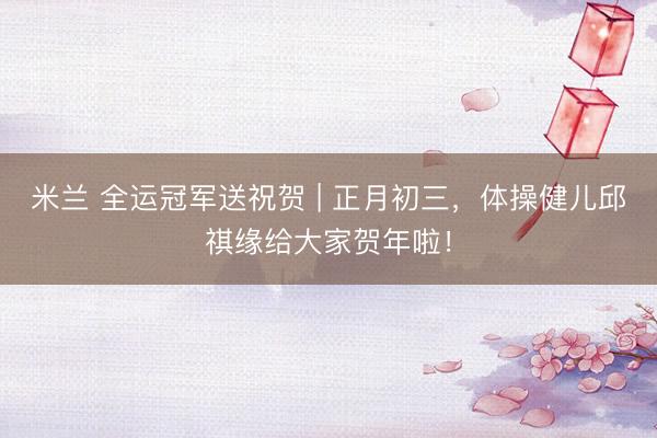 米兰 全运冠军送祝贺 | 正月初三，<a href=