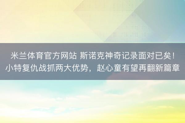 米兰体育官方网站 斯诺克神奇记录面对已矣！小特复仇战抓两大优势，赵心童有望再翻新篇章