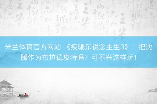 米兰体育官方网站 《疾驰东说念主生3》:把沈腾作为布拉德皮特吗?可不兴这样玩!
