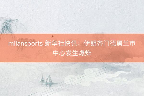 milansports 新华社快讯：伊朗齐门德黑兰市中心发生爆炸