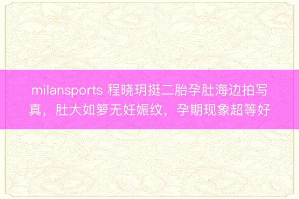 milansports 程晓玥挺二胎孕肚海边拍写真，肚大如箩无妊娠纹，孕期现象超等好