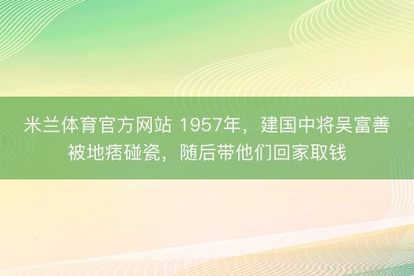 米兰体育官方网站 1957年，建国中将吴富善被地痞碰瓷，随后带他们回家取钱