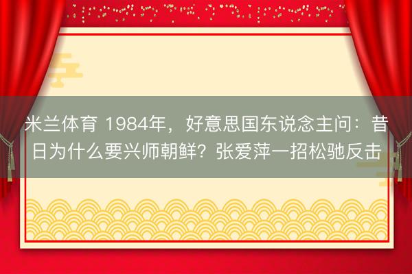米兰体育 1984年,好意思国东说念主问:昔日为什么要兴师朝鲜?张爱萍一招松驰反击