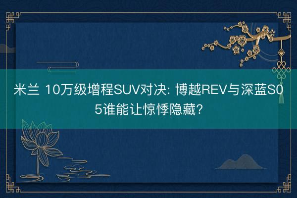 米兰 10万级增程SUV对决: 博越REV与深蓝S05谁能让惊悸隐藏?