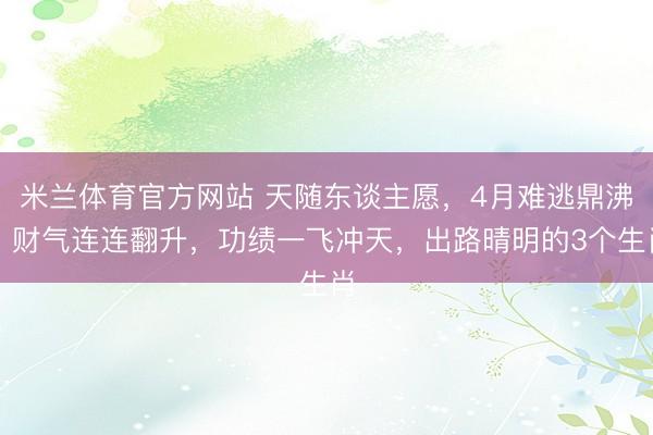 米兰体育官方网站 天随东谈主愿，4月难逃鼎沸，财气连连翻升，功绩一飞冲天，出路晴明的3个生肖