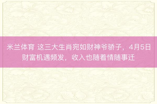 米兰体育 这三大生肖宛如财神爷骄子,4月5日财富机遇频发,收入也随着情随事迁