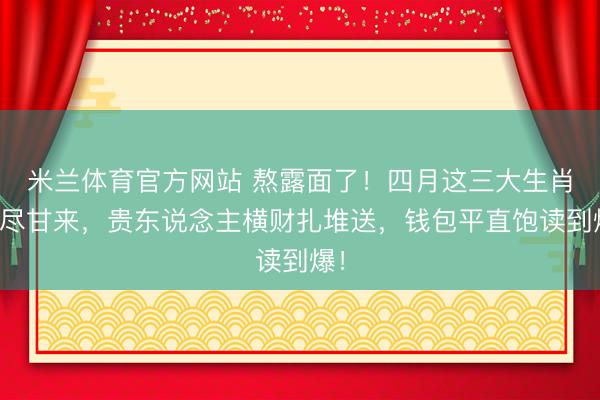 米兰体育官方网站 熬露面了!四月这三大生肖苦尽甘来,贵东说念主横财扎堆送,钱包平直饱读到爆!