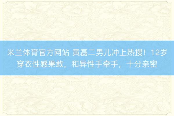 米兰体育官方网站 黄磊二男儿冲上热搜!12岁穿衣性感果敢,和异性手牵手,十分亲密