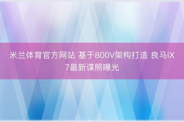 米兰体育官方网站 基于800V架构打造 良马iX7最新谍照曝光