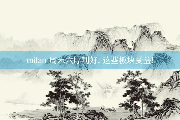 milan 周末六厚利好, 这些板块受益!