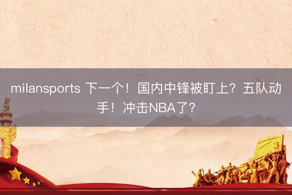 milansports 下一个！国内中锋被盯上？五队动手！冲击NBA了？