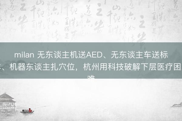 milan 无东谈主机送AED、无东谈主车送标本、机器东谈主扎穴位，杭州用科技破解下层医疗困难