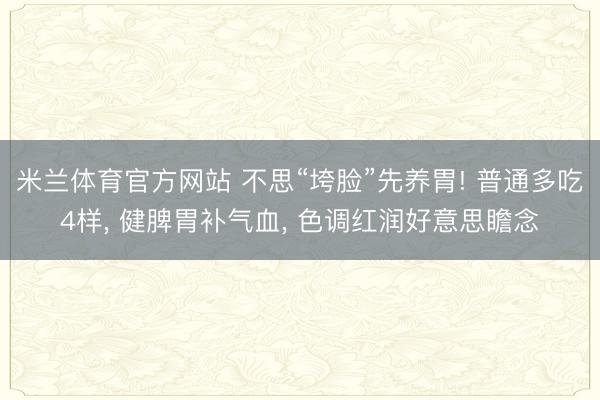 米兰体育官方网站 不思“垮脸”先养胃! 普通多吃4样， 健脾胃补气血， 色调红润好意思瞻念