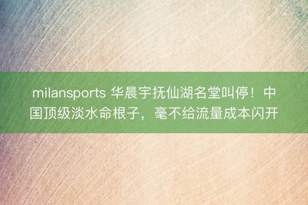 milansports 华晨宇抚仙湖名堂叫停！中国顶级淡水命根子，毫不给流量成本闪开