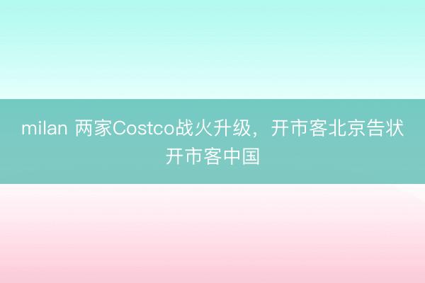milan 两家Costco战火升级，开市客北京告状开市客中国